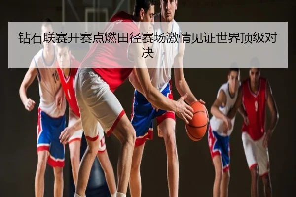 钻石联赛开赛点燃田径赛场激情见证世界顶级对决