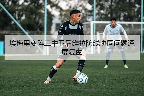 埃梅里变阵三中卫后维拉防线协同问题深度复盘