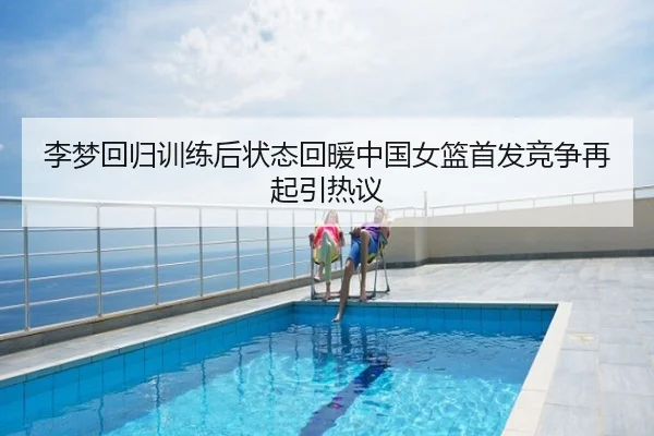 李梦回归训练后状态回暖中国女篮首发竞争再起引热议