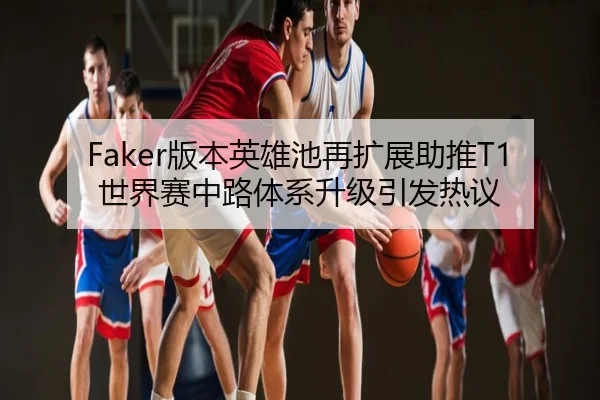 Faker版本英雄池再扩展助推T1世界赛中路体系升级引发热议