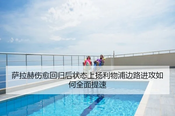 萨拉赫伤愈回归后状态上扬利物浦边路进攻如何全面提速